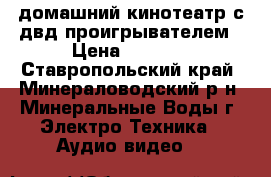            домашний кинотеатр с двд проигрывателем › Цена ­ 3 500 - Ставропольский край, Минераловодский р-н, Минеральные Воды г. Электро-Техника » Аудио-видео   